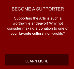 BECOME A SUPPORTER Supporting the Arts is such a worthwhile endeavor! Why not consider making a donation to one of your favorite cultural non-profits? LEARN MORE
