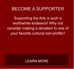 BECOME A SUPPORTER Supporting the Arts is such a worthwhile endeavor! Why not consider making a donation to one of your favorite cultural non-profits? LEARN MORE