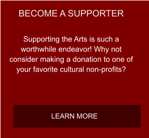 BECOME A SUPPORTER Supporting the Arts is such a worthwhile endeavor! Why not consider making a donation to one of your favorite cultural non-profits? LEARN MORE