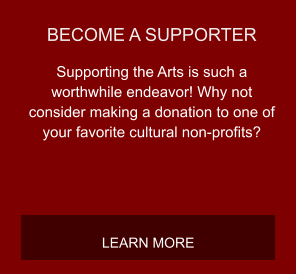 BECOME A SUPPORTER Supporting the Arts is such a worthwhile endeavor! Why not consider making a donation to one of your favorite cultural non-profits? LEARN MORE